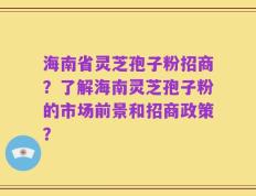 海南省灵芝孢子粉招商？了解海南灵芝孢子粉的市场前景和招商政策？