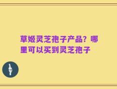 草姬灵芝孢子产品？哪里可以买到灵芝孢子