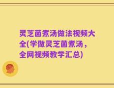 灵芝菌煮汤做法视频大全(学做灵芝菌煮汤，全网视频教学汇总)