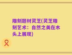 雕刻题材灵芝(灵芝雕刻艺术：自然之美在木头上展现)