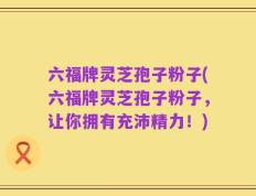 六福牌灵芝孢子粉子(六福牌灵芝孢子粉子，让你拥有充沛精力！)