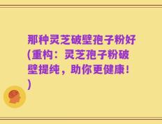 那种灵芝破壁孢子粉好(重构：灵芝孢子粉破壁提纯，助你更健康！)