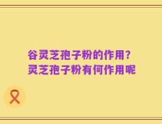 谷灵芝孢子粉的作用？灵芝孢子粉有何作用呢