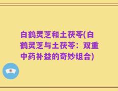 白鹤灵芝和土茯苓(白鹤灵芝与土茯苓：双重中药补益的奇妙组合)