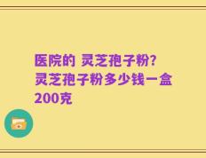 医院的 灵芝孢子粉？灵芝孢子粉多少钱一盒200克