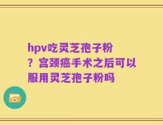 hpv吃灵芝孢子粉 ？宫颈癌手术之后可以服用灵芝孢子粉吗