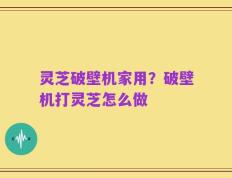 灵芝破壁机家用？破壁机打灵芝怎么做