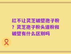 红不让灵芝破壁孢子粉？灵芝孢子粉头道粉和破壁有什么区别吗