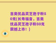 吉奥优品灵芝孢子粉80克(长寿福音，吉奥优品灵芝孢子粉80克震撼上市！)