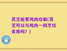 灵芝能煮鸡肉吃嘛(灵芝可以与鸡肉一同烹饪食用吗？)
