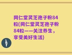 同仁堂灵芝孢子粉84粒(同仁堂灵芝孢子粉84粒——关注养生，享受美好生活)