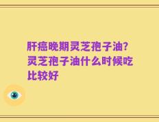 肝癌晚期灵芝孢子油？灵芝孢子油什么时候吃比较好