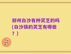郑州白沙有种灵芝的吗(白沙镇的灵芝有哪些？)