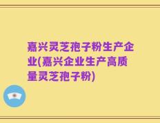 嘉兴灵芝孢子粉生产企业(嘉兴企业生产高质量灵芝孢子粉)