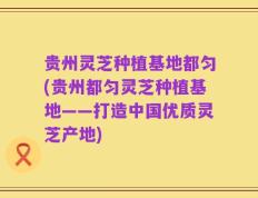 贵州灵芝种植基地都匀(贵州都匀灵芝种植基地——打造中国优质灵芝产地)