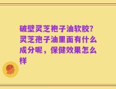破壁灵芝袍子油软胶？灵芝孢子油里面有什么成分呢，保健效果怎么样