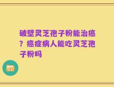 破壁灵芝孢子粉能治癌？癌症病人能吃灵芝孢子粉吗