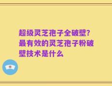 超级灵芝孢子全破壁？最有效的灵芝孢子粉破壁技术是什么