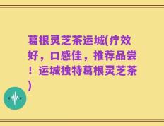 葛根灵芝茶运城(疗效好，口感佳，推荐品尝！运城独特葛根灵芝茶)