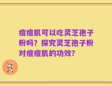 痘痘肌可以吃灵芝孢子粉吗？探究灵芝孢子粉对痘痘肌的功效？