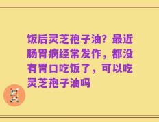 饭后灵芝孢子油？最近肠胃病经常发作，都没有胃口吃饭了，可以吃灵芝孢子油吗