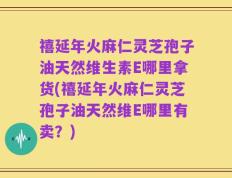 禧延年火麻仁灵芝孢子油天然维生素E哪里拿货(禧延年火麻仁灵芝孢子油天然维E哪里有卖？)