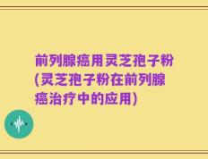 前列腺癌用灵芝孢子粉(灵芝孢子粉在前列腺癌治疗中的应用)