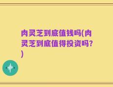 肉灵芝到底值钱吗(肉灵芝到底值得投资吗？)