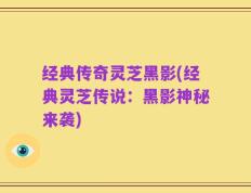 经典传奇灵芝黑影(经典灵芝传说：黑影神秘来袭)