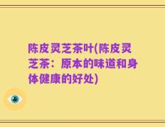 陈皮灵芝茶叶(陈皮灵芝茶：原本的味道和身体健康的好处)