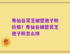 寿仙谷灵芝破壁孢子粉价格？寿仙谷破壁灵芝孢子粉怎么样