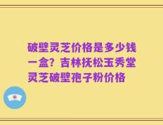 破壁灵芝价格是多少钱一盒？吉林抚松玉秀堂灵芝破壁孢子粉价格