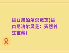 进口尼泊尔尔灵芝(进口尼泊尔灵芝：天然养生宝藏)