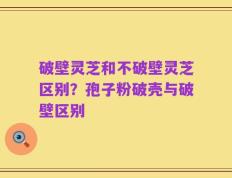 破壁灵芝和不破壁灵芝区别？孢子粉破壳与破壁区别