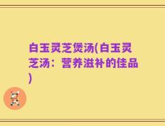 白玉灵芝煲汤(白玉灵芝汤：营养滋补的佳品)