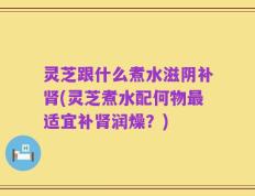 灵芝跟什么煮水滋阴补肾(灵芝煮水配何物最适宜补肾润燥？)