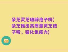 朵芝灵芝破辟孢子粉(朵芝推出高质量灵芝孢子粉，强化免疫力)