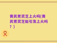 黄芪煮灵芝上火吗(黄芪煮灵芝能引发上火吗？)