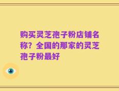 购买灵芝孢子粉店铺名称？全国的那家的灵芝孢子粉最好