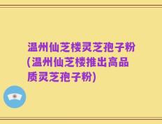 温州仙芝楼灵芝孢子粉(温州仙芝楼推出高品质灵芝孢子粉)