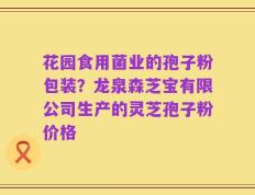 花园食用菌业的孢子粉包装？龙泉森芝宝有限公司生产的灵芝孢子粉价格