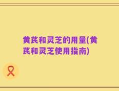 黄芪和灵芝的用量(黄芪和灵芝使用指南)
