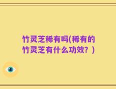 竹灵芝稀有吗(稀有的竹灵芝有什么功效？)