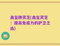 鑫玺牌灵芝(鑫玺灵芝：提高免疫力的护卫之选)