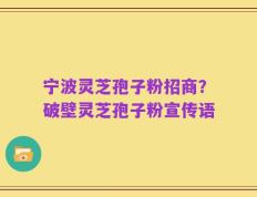 宁波灵芝孢子粉招商？破壁灵芝孢子粉宣传语