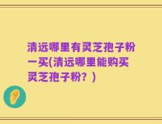 清远哪里有灵芝孢子粉一买(清远哪里能购买灵芝孢子粉？)
