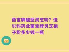 菌宝牌破壁灵芝粉？佳尔科药业菌宝牌灵芝孢子粉多少钱一瓶