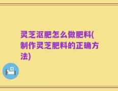 灵芝沤肥怎么做肥料(制作灵芝肥料的正确方法)