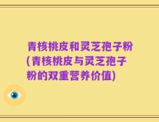 青核桃皮和灵芝孢子粉(青核桃皮与灵芝孢子粉的双重营养价值)