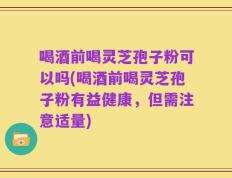 喝酒前喝灵芝孢子粉可以吗(喝酒前喝灵芝孢子粉有益健康，但需注意适量)